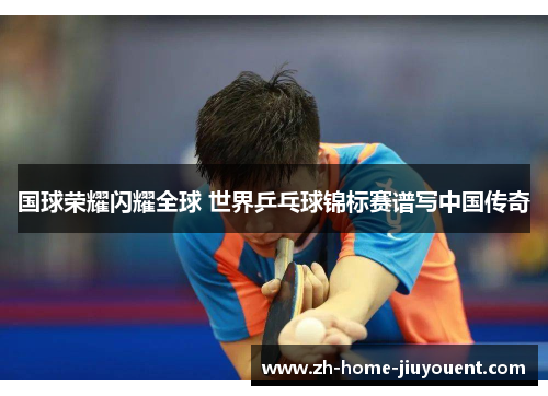国球荣耀闪耀全球 世界乒乓球锦标赛谱写中国传奇 国球荣耀闪耀全球 世界乒乓球锦标赛谱写中国传奇